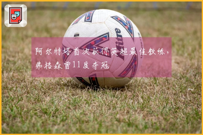 阿尔特塔首次获得英超最佳教练,弗格森曾11度夺冠